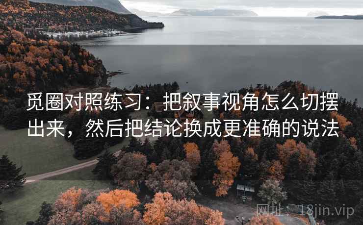 觅圈对照练习：把叙事视角怎么切摆出来，然后把结论换成更准确的说法