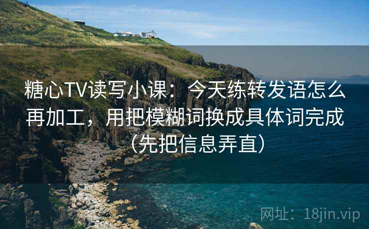糖心TV读写小课：今天练转发语怎么再加工，用把模糊词换成具体词完成（先把信息弄直）