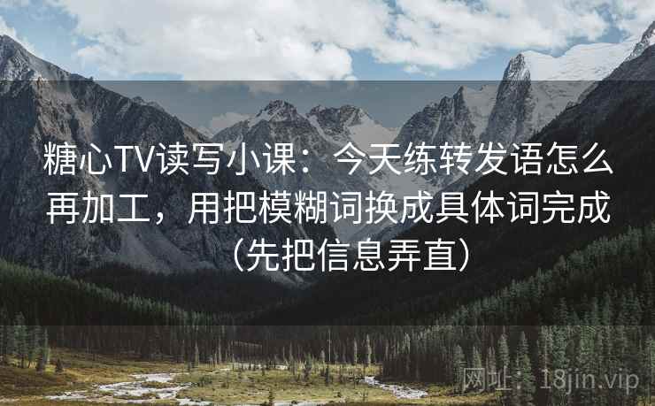 糖心TV读写小课：今天练转发语怎么再加工，用把模糊词换成具体词完成（先把信息弄直）