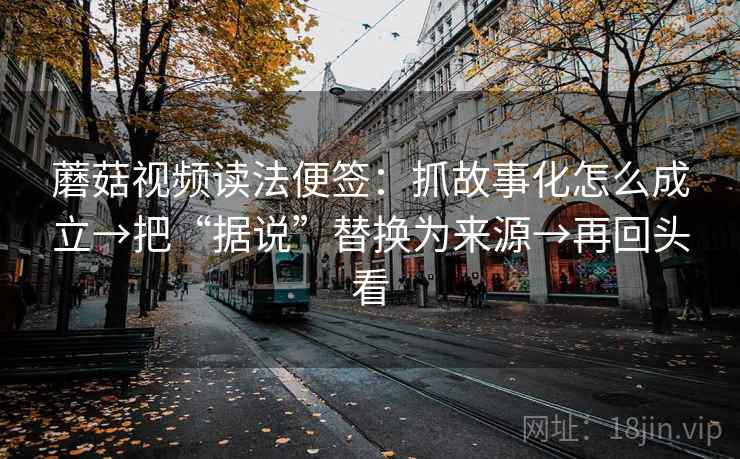 蘑菇视频读法便签:抓故事化怎么成立→把“据说”替换为来源→再回头看