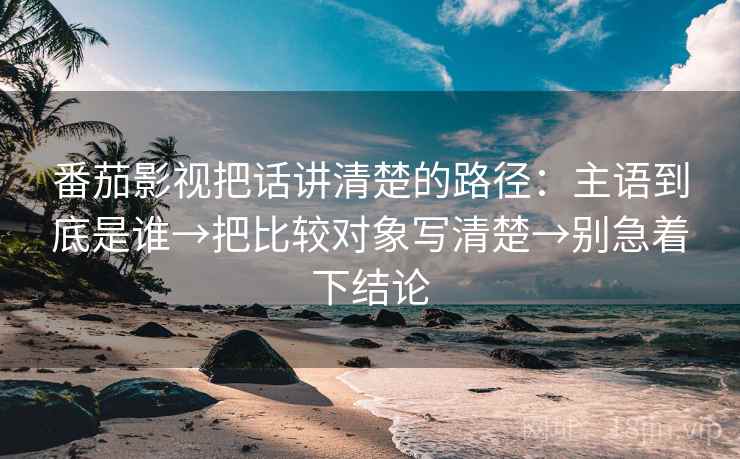 番茄影视把话讲清楚的路径:主语到底是谁→把比较对象写清楚→别急着下结论