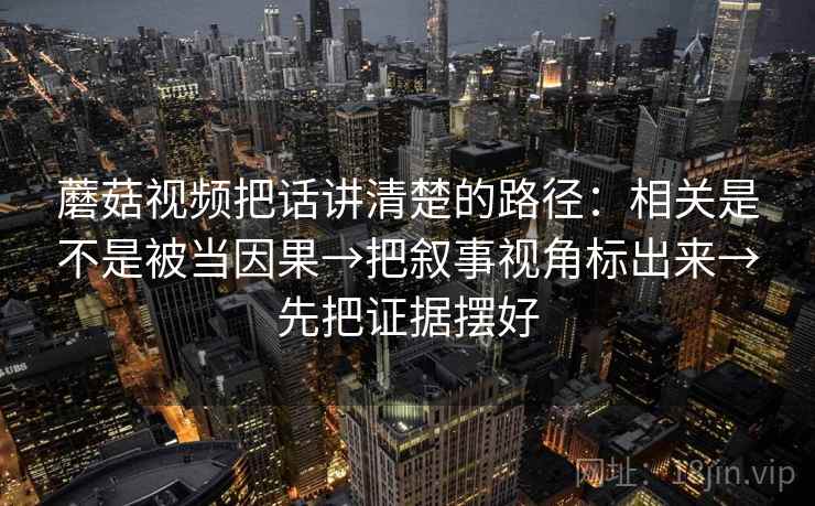 蘑菇视频把话讲清楚的路径:相关是不是被当因果→把叙事视角标出来→先把证据摆好
