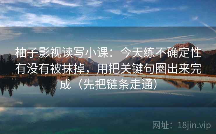 柚子影视读写小课:今天练不确定性有没有被抹掉,用把关键句圈出来完成(先把链条走通)