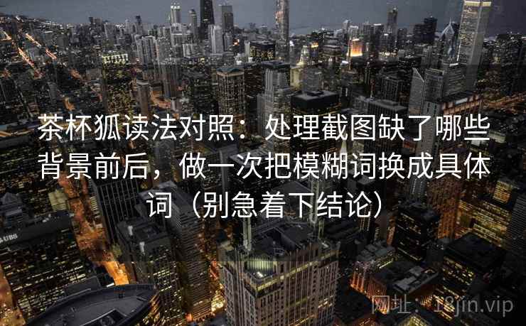 茶杯狐读法对照:处理截图缺了哪些背景前后,做一次把模糊词换成具体词(别急着下结论)