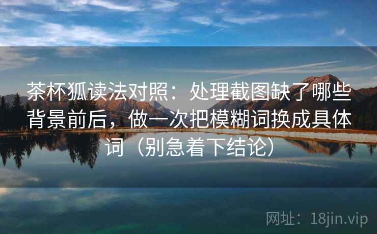 茶杯狐读法对照:处理截图缺了哪些背景前后,做一次把模糊词换成具体词(别急着下结论)