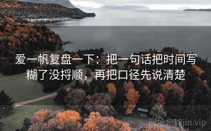爱一帆复盘一下:把一句话把时间写糊了没捋顺,再把口径先说清楚