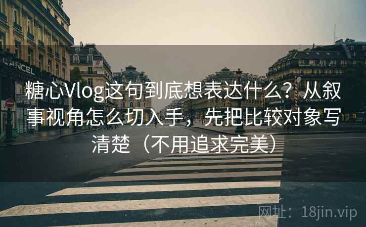 糖心Vlog这句到底想表达什么?从叙事视角怎么切入手,先把比较对象写清楚(不用追求完美)