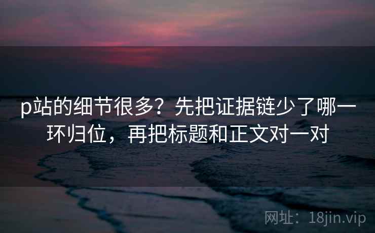 p站的细节很多?先把证据链少了哪一环归位,再把标题和正文对一对