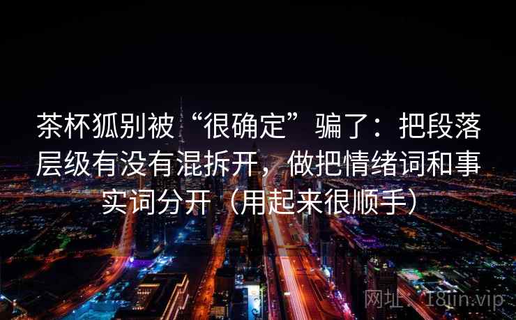 茶杯狐别被“很确定”骗了:把段落层级有没有混拆开,做把情绪词和事实词分开(用起来很顺手)