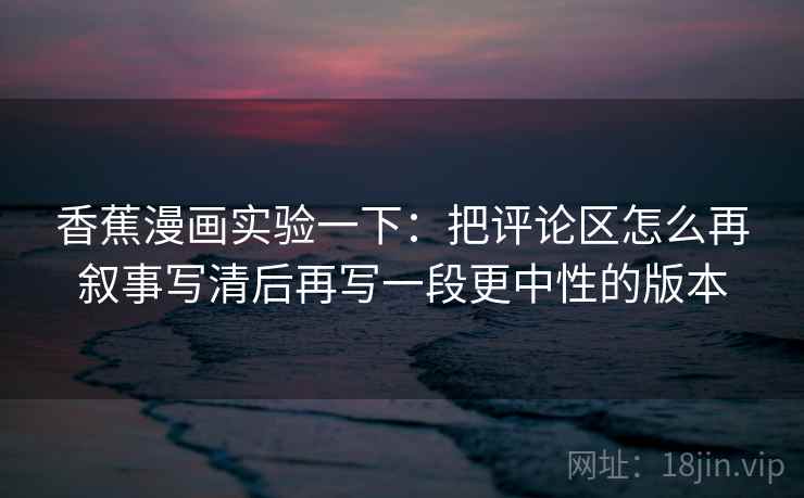 香蕉漫画实验一下:把评论区怎么再叙事写清后再写一段更中性的版本