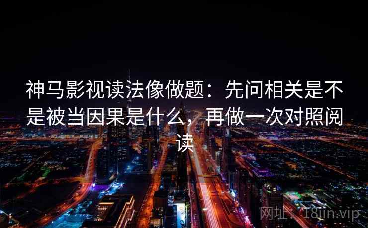 神马影视读法像做题:先问相关是不是被当因果是什么,再做一次对照阅读