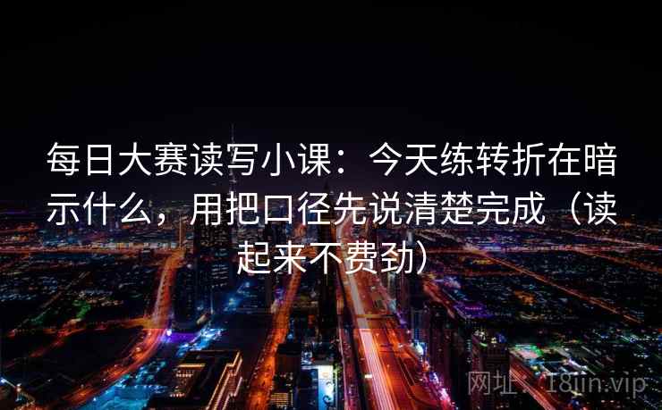 每日大赛读写小课:今天练转折在暗示什么,用把口径先说清楚完成(读起来不费劲)