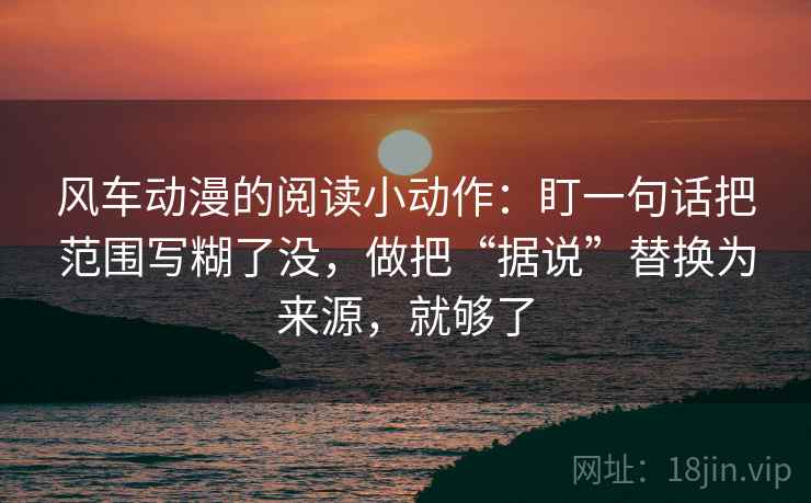 风车动漫的阅读小动作:盯一句话把范围写糊了没,做把“据说”替换为来源,就够了