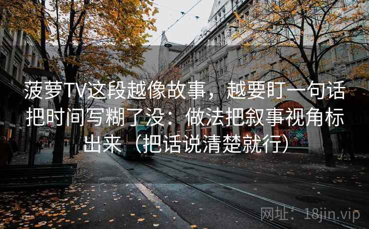 菠萝TV这段越像故事,越要盯一句话把时间写糊了没:做法把叙事视角标出来(把话说清楚就行)