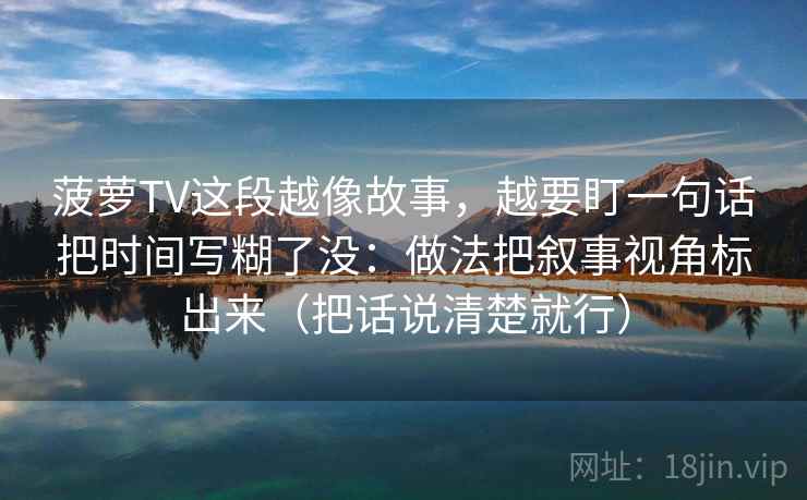 菠萝TV这段越像故事,越要盯一句话把时间写糊了没:做法把叙事视角标出来(把话说清楚就行)